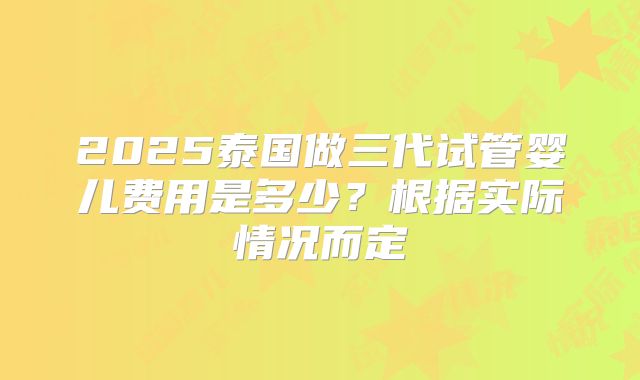 2025泰国做三代试管婴儿费用是多少?根据实际情况而定