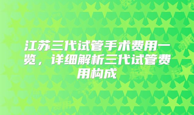 江苏三代试管手术费用一览，详细解析三代试管费用构成