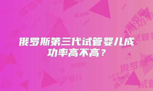 俄罗斯第三代试管婴儿成功率高不高？