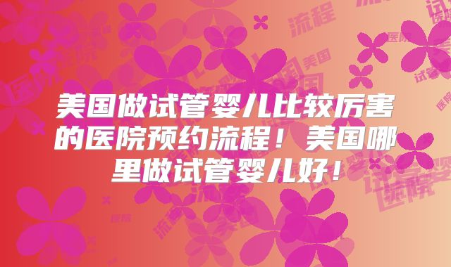 美国做试管婴儿比较厉害的医院预约流程！美国哪里做试管婴儿好！