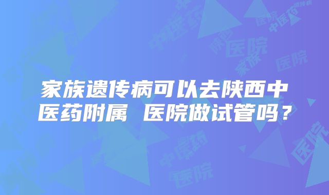 家族遗传病可以去陕西中医药附属 医院做试管吗？
