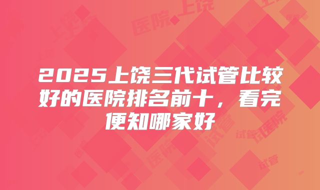 2025上饶三代试管比较好的医院排名前十，看完便知哪家好