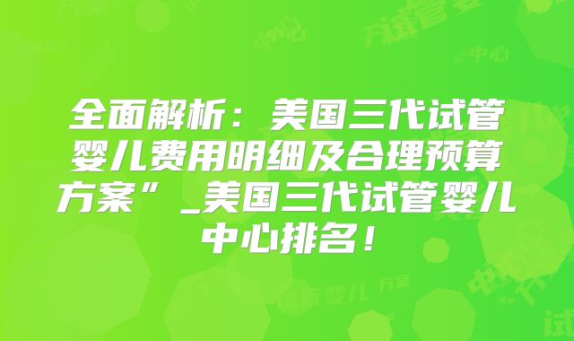 全面解析：美国三代试管婴儿费用明细及合理预算方案”_美国三代试管婴儿中心排名！