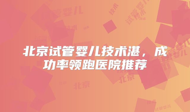 北京试管婴儿技术湛，成功率领跑医院推荐