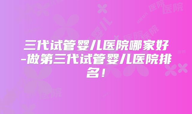三代试管婴儿医院哪家好-做第三代试管婴儿医院排名！
