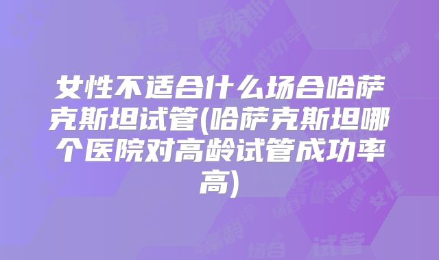 女性不适合什么场合哈萨克斯坦试管(哈萨克斯坦哪个医院对高龄试管成功率高)