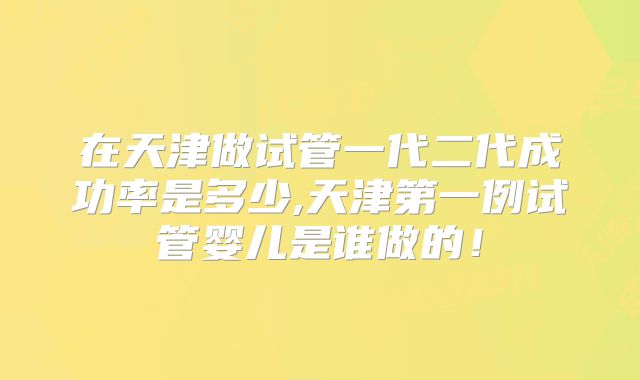 在天津做试管一代二代成功率是多少,天津第一例试管婴儿是谁做的!