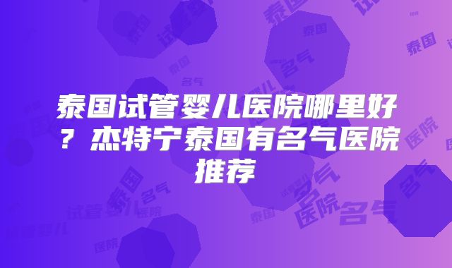泰国试管婴儿医院哪里好？杰特宁泰国有名气医院推荐