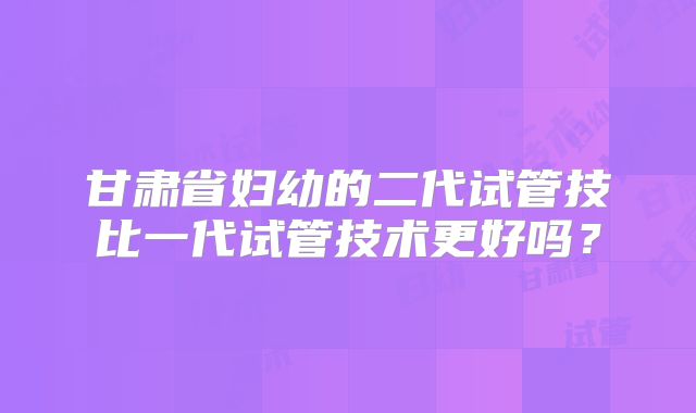 甘肃省妇幼的二代试管技比一代试管技术更好吗？