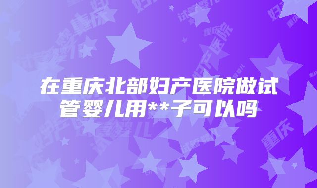 在重庆北部妇产医院做试管婴儿用**子可以吗