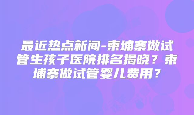 最近热点新闻-柬埔寨做试管生孩子医院排名揭晓?柬埔寨做试管婴儿费用?