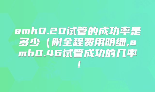 amh0.20试管的成功率是多少（附全程费用明细,amh0.46试管成功的几率！