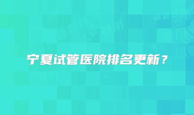 宁夏试管医院排名更新？
