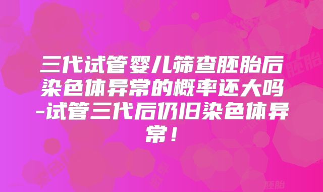 三代试管婴儿筛查胚胎后染色体异常的概率还大吗-试管三代后仍旧染色体异常！