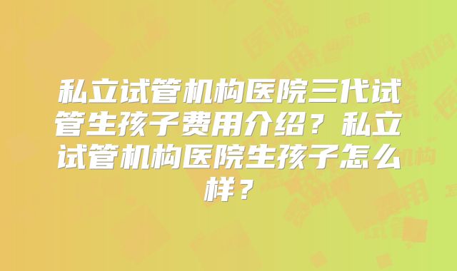 私立试管机构医院三代试管生孩子费用介绍？私立试管机构医院生孩子怎么样？