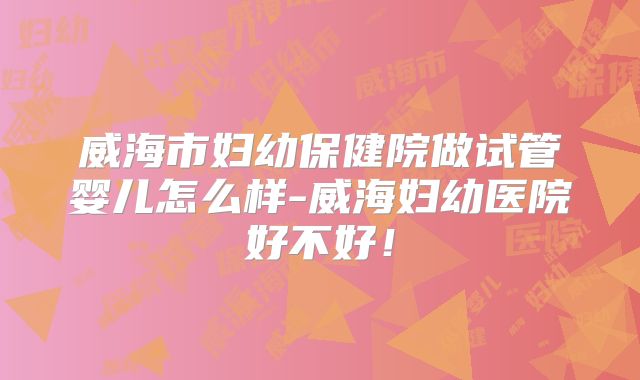 威海市妇幼保健院做试管婴儿怎么样-威海妇幼医院好不好！
