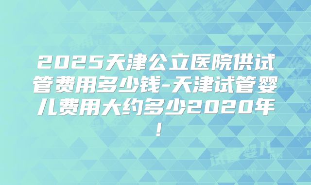 2025天津公立医院供试管费用多少钱-天津试管婴儿费用大约多少2020年！