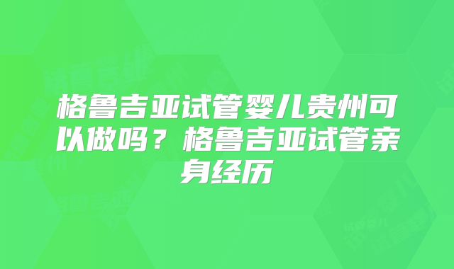 格鲁吉亚试管婴儿贵州可以做吗？格鲁吉亚试管亲身经历