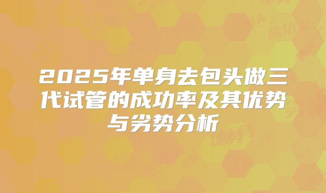 2025年单身去包头做三代试管的成功率及其优势与劣势分析