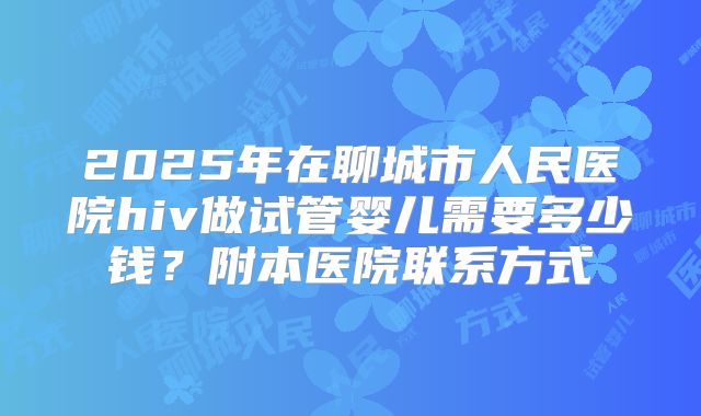 2025年在聊城市人民医院hiv做试管婴儿需要多少钱?附本医院联系方式