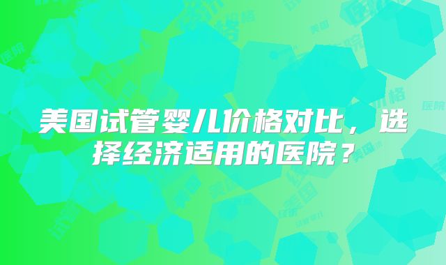 美国试管婴儿价格对比，选择经济适用的医院？