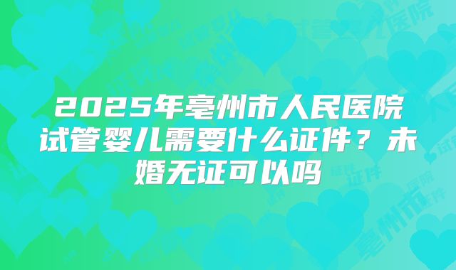 2025年亳州市人民医院试管婴儿需要什么证件?未婚无证可以吗
