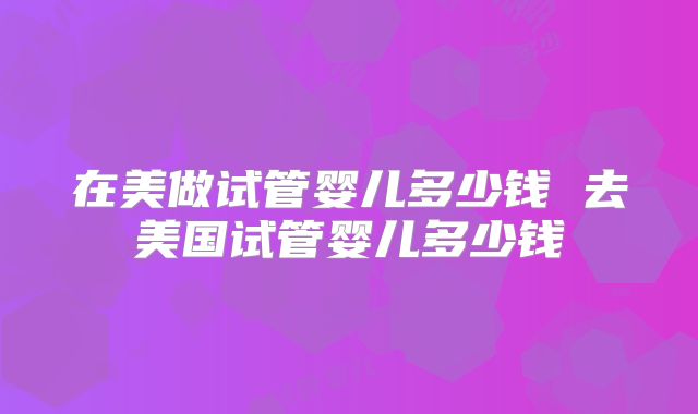 在美做试管婴儿多少钱 去美国试管婴儿多少钱