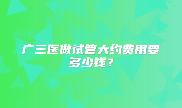 广三医做试管大约费用要多少钱?