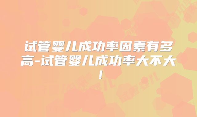 试管婴儿成功率因素有多高-试管婴儿成功率大不大！