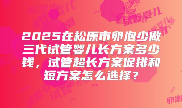 2025在松原市卵泡少做三代试管婴儿长方案多少钱，试管超长方案促排和短方案怎么选择？