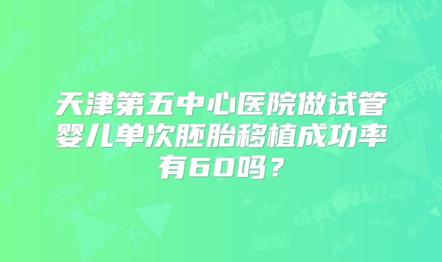 天津第五中心医院做试管婴儿单次胚胎移植成功率有60吗？