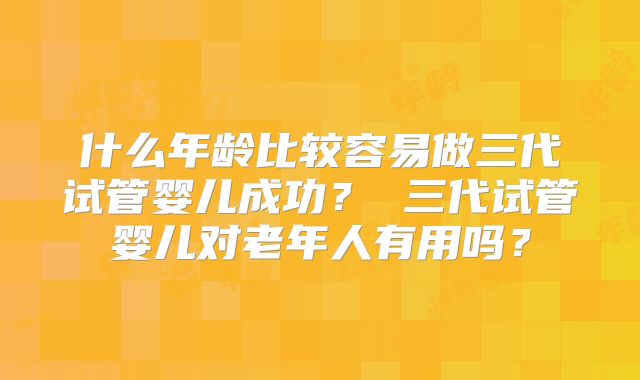 什么年龄比较容易做三代试管婴儿成功？ 三代试管婴儿对老年人有用吗？