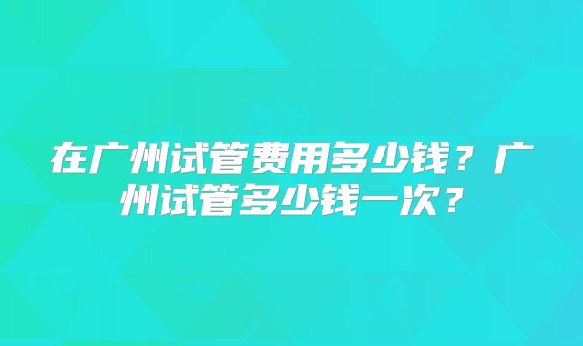 在广州试管费用多少钱？广州试管多少钱一次？