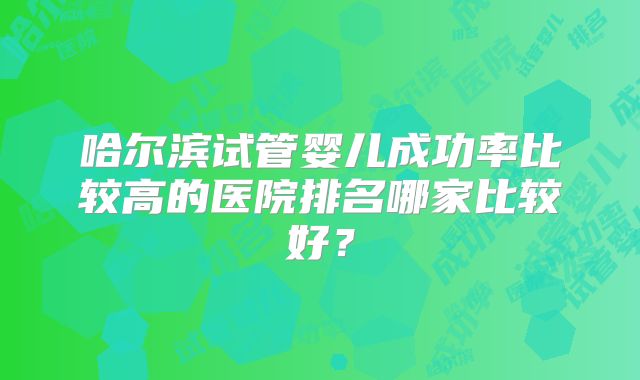 哈尔滨试管婴儿成功率比较高的医院排名哪家比较好？
