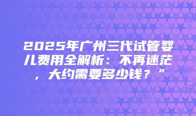 2025年广州三代试管婴儿费用全解析：不再迷茫，大约需要多少钱？”