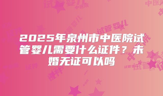 2025年泉州市中医院试管婴儿需要什么证件？未婚无证可以吗