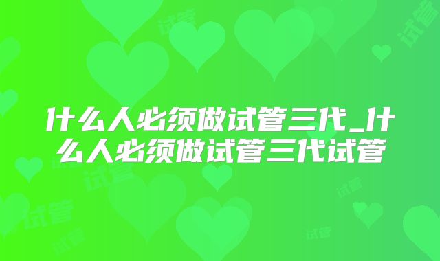 什么人必须做试管三代_什么人必须做试管三代试管