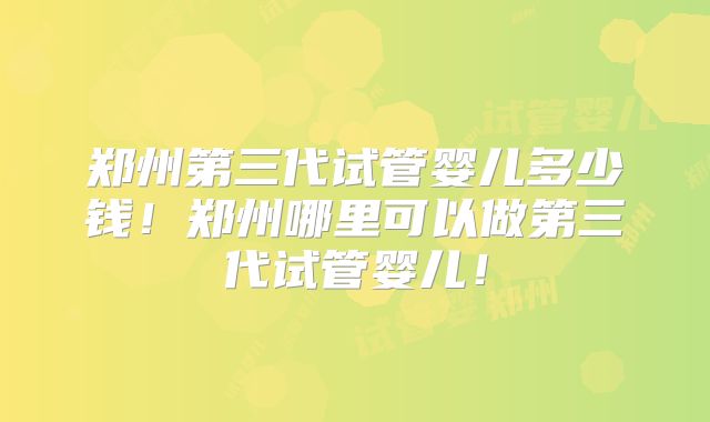 郑州第三代试管婴儿多少钱！郑州哪里可以做第三代试管婴儿！