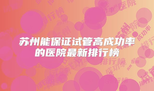 苏州能保证试管高成功率的医院最新排行榜