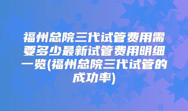 福州总院三代试管费用需要多少最新试管费用明细一览(福州总院三代试管的成功率)