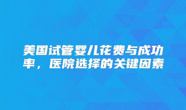 美国试管婴儿花费与成功率，医院选择的关键因素