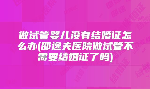做试管婴儿没有结婚证怎么办(邵逸夫医院做试管不需要结婚证了吗)