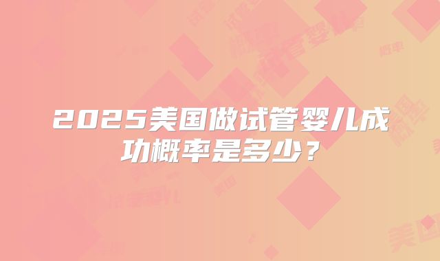 2025美国做试管婴儿成功概率是多少？