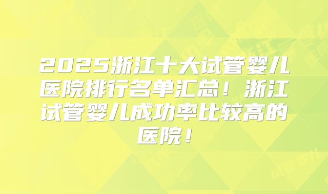 2025浙江十大试管婴儿医院排行名单汇总!浙江试管婴儿成功率比较高的医院!