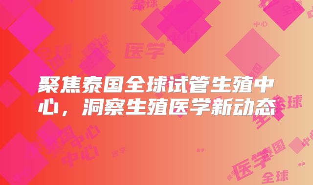 聚焦泰国全球试管生殖中心，洞察生殖医学新动态