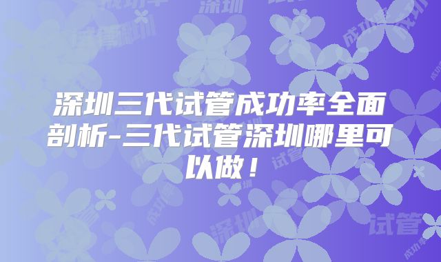 深圳三代试管成功率全面剖析-三代试管深圳哪里可以做！