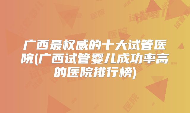 广西最权威的十大试管医院(广西试管婴儿成功率高的医院排行榜)
