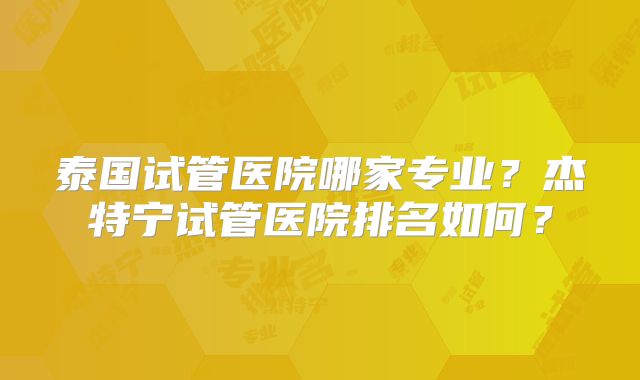 泰国试管医院哪家专业？杰特宁试管医院排名如何？