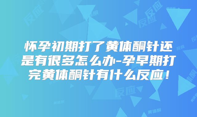 怀孕初期打了黄体酮针还是有很多怎么办-孕早期打完黄体酮针有什么反应！