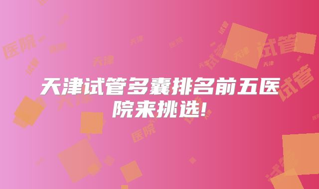 天津试管多囊排名前五医院来挑选!